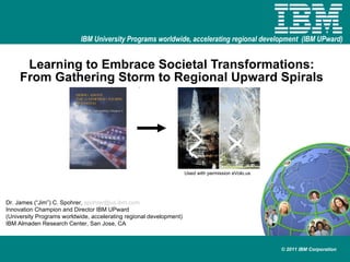 Learning to Embrace Societal Transformations: From Gathering Storm to Regional Upward Spirals Dr. James (“Jim”) C. Spohrer,  [email_address] Innovation Champion and Director IBM UPward (University Programs worldwide, accelerating regional development) IBM Almaden Research Center, San Jose, CA Used with permission eVolo.us 