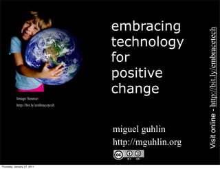 embracing




                                                              Visit online - http://bit.ly/embracetech
                                        technology
                                        for
                                        positive
                                        change
       •   Image Source:
       •   http://bit.ly/embracetech




                                       • miguel guhlin
                                       • http://mguhlin.org

Thursday, January 27, 2011
 