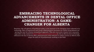 EMBRACING TECHNOLOGICAL
ADVANCEMENTS IN DENTAL OFFICE
ADMINISTRATION: A GAME-
CHANGER FOR ALBERTA
Dentistry, like all spheres of healthcare today, is not immune to the changing times ushered in by
technology. Days of paperwork and clunky administrative processes are slowly being phased out,
paving the way for a better-streamlined approach. This new era is not a luxury but a necessity,
especially in the context of Dental Office Administration Canada. Let us discuss how technology
influences the face of dental office administration with reference to online courses in Alberta that
shape the skill set of professionals working in this field.
 