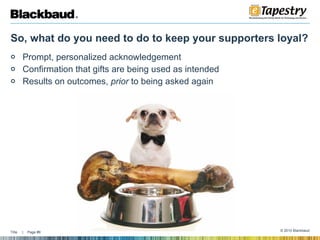 So, what do you need to do to keep your supporters loyal?  Prompt, personalized acknowledgement Confirmation that gifts are being used as intended Results on outcomes,  prior  to being asked again  