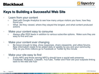 Keys to Building a Successful Web Site   Learn from your content Start with Google Analytics to see how many unique visitors you have, how they found you What  did they viewed, where they stayed the longest, and what content produced actions Make your content easy to consume Always offer RSS feeds in addition to various subscribe options.  Make sure they are easy to find and use Make your content ever changing  Be brave enough to blog, show responses, share viewpoints, and utilize forums.  New information needs to be added daily or weekly by you and your community.  Why do you think millions go to Facebook or Twitter by the minute Make your site easy to find Every NPO and those serving NPO’s should have a social web presence.  Facebook, MySpace, LinkedIn, YouTube, Twitter and Flickr are your outposts linking back to the web site hub! 