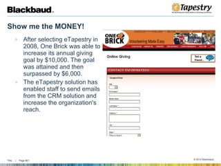Show me the MONEY!  After selecting eTapestry in 2008, One Brick was able to increase its annual giving goal by $10,000. The goal was attained and then surpassed by $6,000. The eTapestry solution has enabled staff to send emails from the CRM solution and increase the organization's reach. 