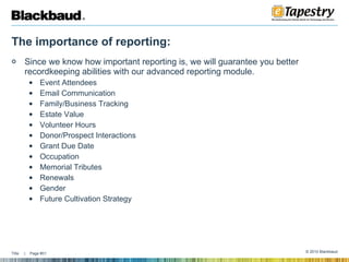 The importance of reporting: Since we know how important reporting is, we will guarantee you better recordkeeping abilities with our advanced reporting module. Event Attendees Email Communication Family/Business Tracking Estate Value Volunteer Hours Donor/Prospect Interactions Grant Due Date Occupation Memorial Tributes Renewals Gender  Future Cultivation Strategy  