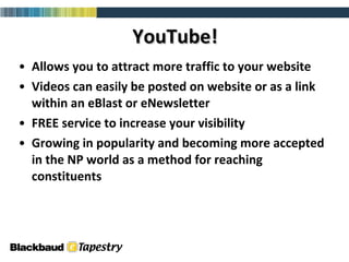 YouTube! Allows you to attract more traffic to your website Videos can easily be posted on website or as a link within an eBlast or eNewsletter FREE service to increase your visibility Growing in popularity and becoming more accepted in the NP world as a method for reaching constituents 