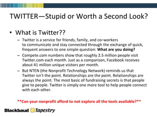 What is Twitter??  Twitter is a service for friends, family, and co–workers to communicate and stay connected through the exchange of quick, frequent answers to one simple question:  What are you doing? Compete.com numbers show that roughly 2.5 million people visit Twitter.com each month. Just as a comparison, Facebook receives about 41 million unique visitors per month.  But NTEN (the Nonprofit Technology Network) reminds us that Twitter isn’t the point. Relationships are the point. Relationships are always the point. The most basic of fundraising secrets is that people give to people. Twitter is simply one more tool to help people connect with each other.  **Can your nonprofit afford to not explore all the tools available?**  TWITTER—Stupid or Worth a Second Look? 