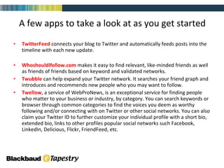 TwitterFeed  connects your blog to Twitter and automatically feeds posts into the timeline with each new update. Whoshouldifollow.com   makes it easy to find relevant, like-minded friends as well as friends of friends based on keyword and validated networks. Twubble  can help expand your Twitter network. It searches your friend graph and introduces and recommends new people who you may want to follow. Twellow , a service of WebProNews, is an exceptional service for finding people who matter to your business or industry, by category. You can search keywords or browser through common categories to find the voices you deem as worthy following and/or connecting with on Twitter or other social networks. You can also claim your Twitter ID to further customize your individual profile with a short bio, extended bio, links to other profiles popular social networks such Facebook, LinkedIn, Delicious, Flickr, FriendFeed, etc. A few apps to take a look at as you get started 