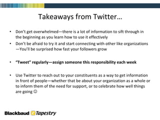 Don’t get overwhelmed—there is a lot of information to sift through in the beginning as you learn how to use it effectively Don’t be afraid to try it and start connecting with other like organizations—You’ll be surprised how fast your followers grow “ Tweet” regularly—assign someone this responsibility each week Use Twitter to reach out to your constituents as a way to get information in front of people—whether that be about your organization as a whole or to inform them of the need for support, or to celebrate how well things are going   Takeaways from Twitter… 