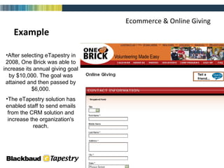 Ecommerce & Online Giving Example After selecting eTapestry in 2008, One Brick was able to increase its annual giving goal by $10,000. The goal was attained and then passed by $6,000. The eTapestry solution has enabled staff to send emails from the CRM solution and increase the organization's reach. 