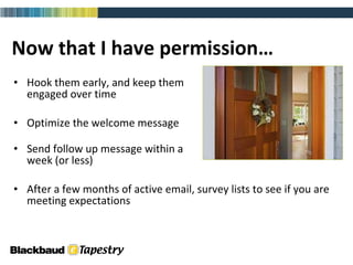Now that I have permission… Hook them early, and keep them  engaged over time Optimize the welcome message Send follow up message within a  week (or less) After a few months of active email, survey lists to see if you are meeting expectations 