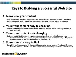 1.   Learn from your content (Start with Google Analytics to see how many unique visitors you have, how they found you, what they viewed, where they stayed the longest, and what content produced actions.)  2. Make your content easy to consume (Always offer RSS feeds in addition to various subscribe options.  Make sure they are easy to find and use.)  3. Make your content ever changing  (Be brave enough to blog, show responses, share viewpoints, and utilize forums.  New information needs to be added daily or weekly by you and your community.  Why do you think millions go to Facebook or Twitter by the minute?)  4. Make your site easy to find (Every NPO and those serving NPO’s should have a social web presence.  Facebook, MySpace, LinkedIn, YouTube, Twitter and Flickr are your outposts linking back to the web site hub!) Keys to Building a Successful Web Site   