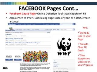 FACEBOOK Pages Cont… Facebook Cause   Page =Online Donation Tool (application) on FB Also a Peer-to-Peer Fundraising Page since anyone can start/create a cause TIPS: Brand & Link to your Page Provide Clear FR Goals Give Supporters Updates on your Progress 