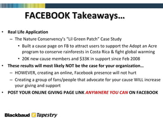 FACEBOOK Takeaways… Real Life Application The Nature Conservency’s “Lil Green Patch” Case Study Built a cause page on FB to attract users to support the Adopt an Acre program to conserve rainforests in Costa Rica & fight global warming 20K new cause members and $33K in support since Feb 2008 These results will most likely NOT be the case for your organization… HOWEVER, creating an online, Facebook presence will not hurt  Creating a group of fans/people that advocate for your cause WILL increase your giving and support POST YOUR ONLINE GIVING PAGE LINK  ANYWHERE YOU CAN  ON FACEBOOK 
