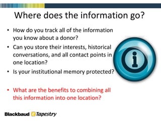 Where does the information go?  How do you track all of the information you know about a donor?  Can you store their interests, historical conversations, and all contact points in one location? Is your institutional memory protected?  What are the benefits to combining all this information into one location? 