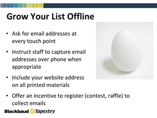 Grow Your List Offline Ask for email addresses at  every touch point Instruct staff to capture email  addresses over phone when  appropriate  Include your website address  on all printed materials Offer an incentive to register (contest, raffle) to  collect emails 