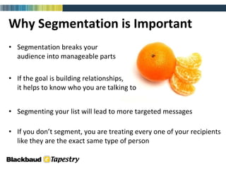 Why Segmentation is Important Segmentation breaks your  audience into manageable parts If the goal is building relationships,  it helps to know who you are talking to  Segmenting your list will lead to more targeted messages If you don’t segment, you are treating every one of your recipients like they are the exact same type of person 