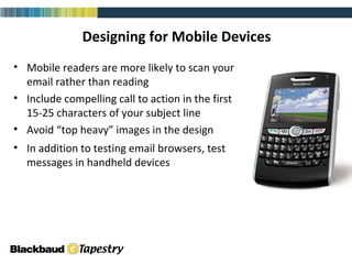 Designing for Mobile Devices Mobile readers are more likely to scan your email rather than reading Include compelling call to action in the first 15-25 characters of your subject line Avoid “top heavy” images in the design In addition to testing email browsers, test messages in handheld devices email (html) 