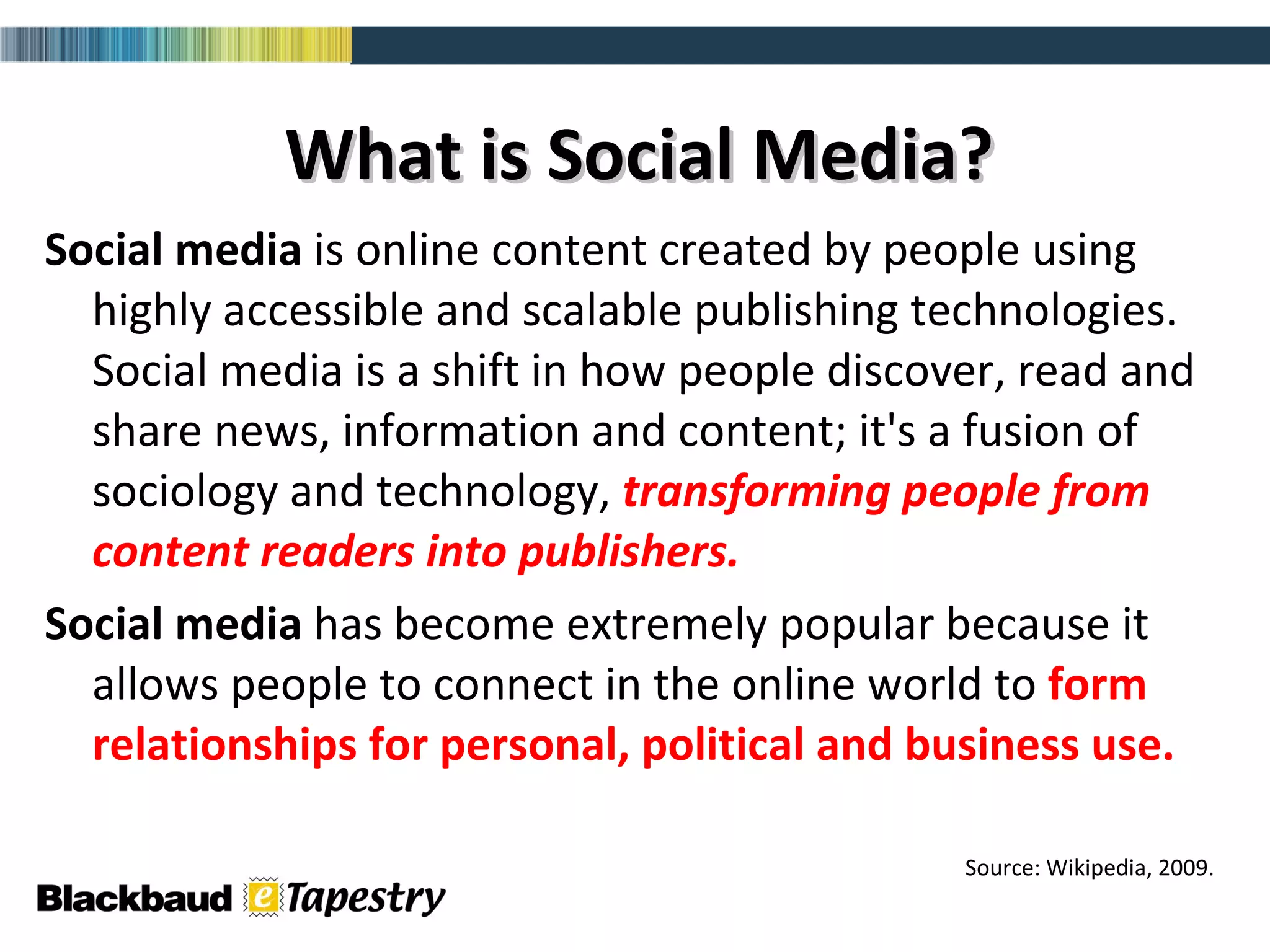 What is Social Media? Social media  is online content created by people using highly accessible and scalable publishing technologies. Social media is a shift in how people discover, read and share news, information and content; it's a fusion of sociology and technology,  transforming people from content readers into publishers.   Social media  has become extremely popular because it allows people to connect in the online world to  form relationships for personal, political and business use.  Source: Wikipedia, 2009. 