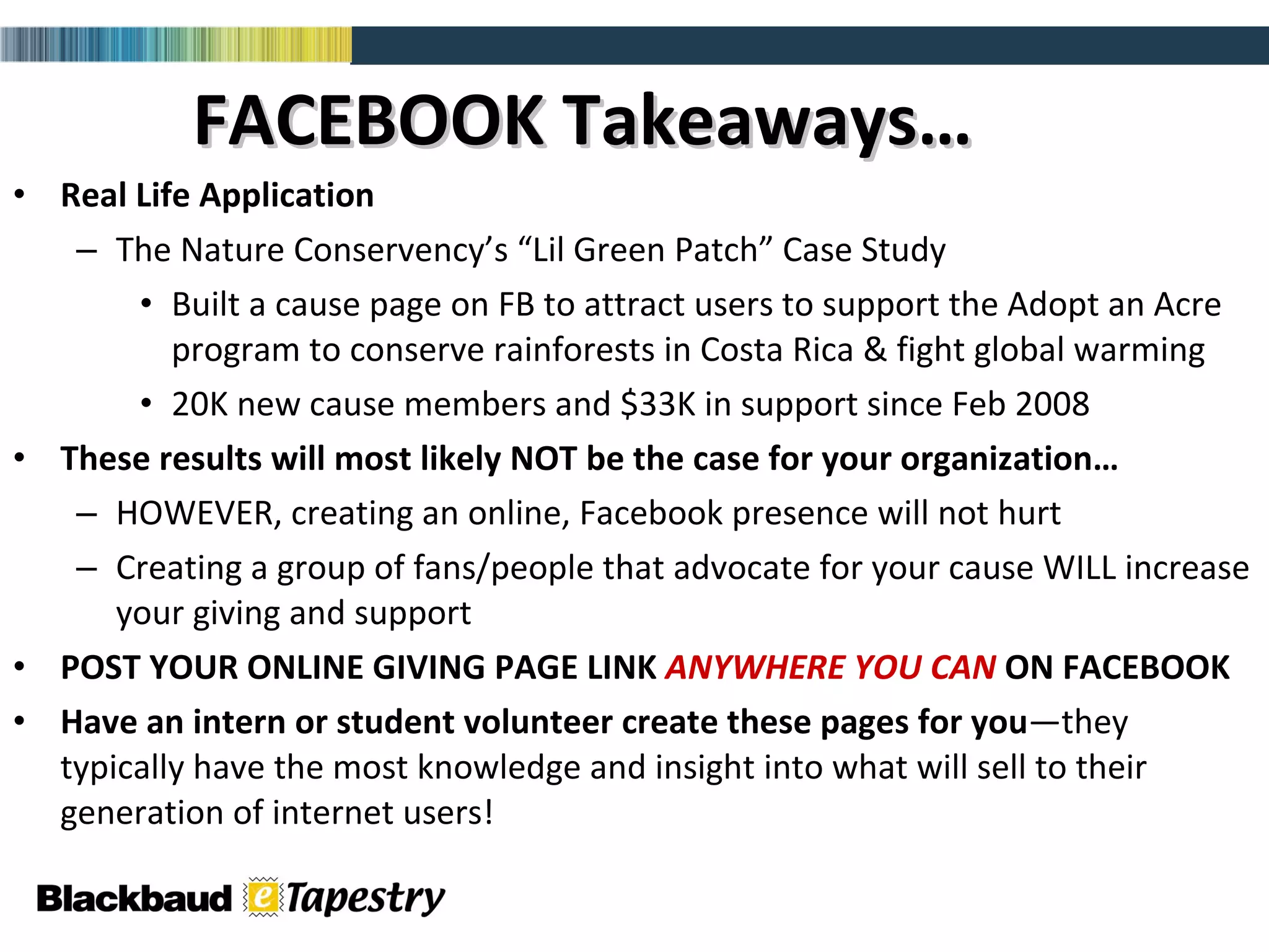 FACEBOOK Takeaways… Real Life Application The Nature Conservency’s “Lil Green Patch” Case Study Built a cause page on FB to attract users to support the Adopt an Acre program to conserve rainforests in Costa Rica & fight global warming 20K new cause members and $33K in support since Feb 2008 These results will most likely NOT be the case for your organization… HOWEVER, creating an online, Facebook presence will not hurt  Creating a group of fans/people that advocate for your cause WILL increase your giving and support POST YOUR ONLINE GIVING PAGE LINK  ANYWHERE YOU CAN  ON FACEBOOK Have an intern or student volunteer create these pages for   you —they typically have the most knowledge and insight into what will sell to their generation of internet users! 