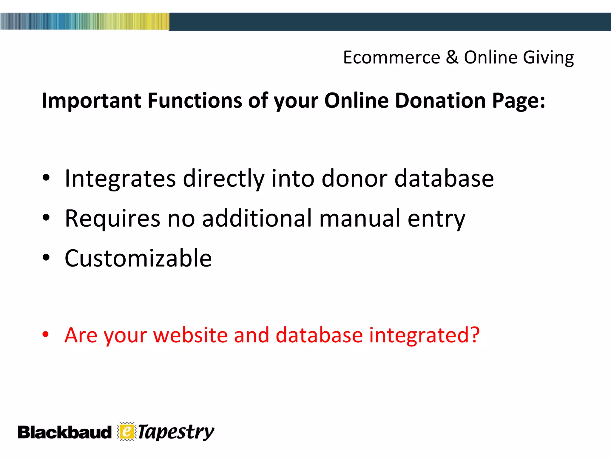 Ecommerce & Online Giving Important Functions of your Online Donation Page: Integrates directly into donor database Requires no additional manual entry Customizable Are your website and database integrated? 