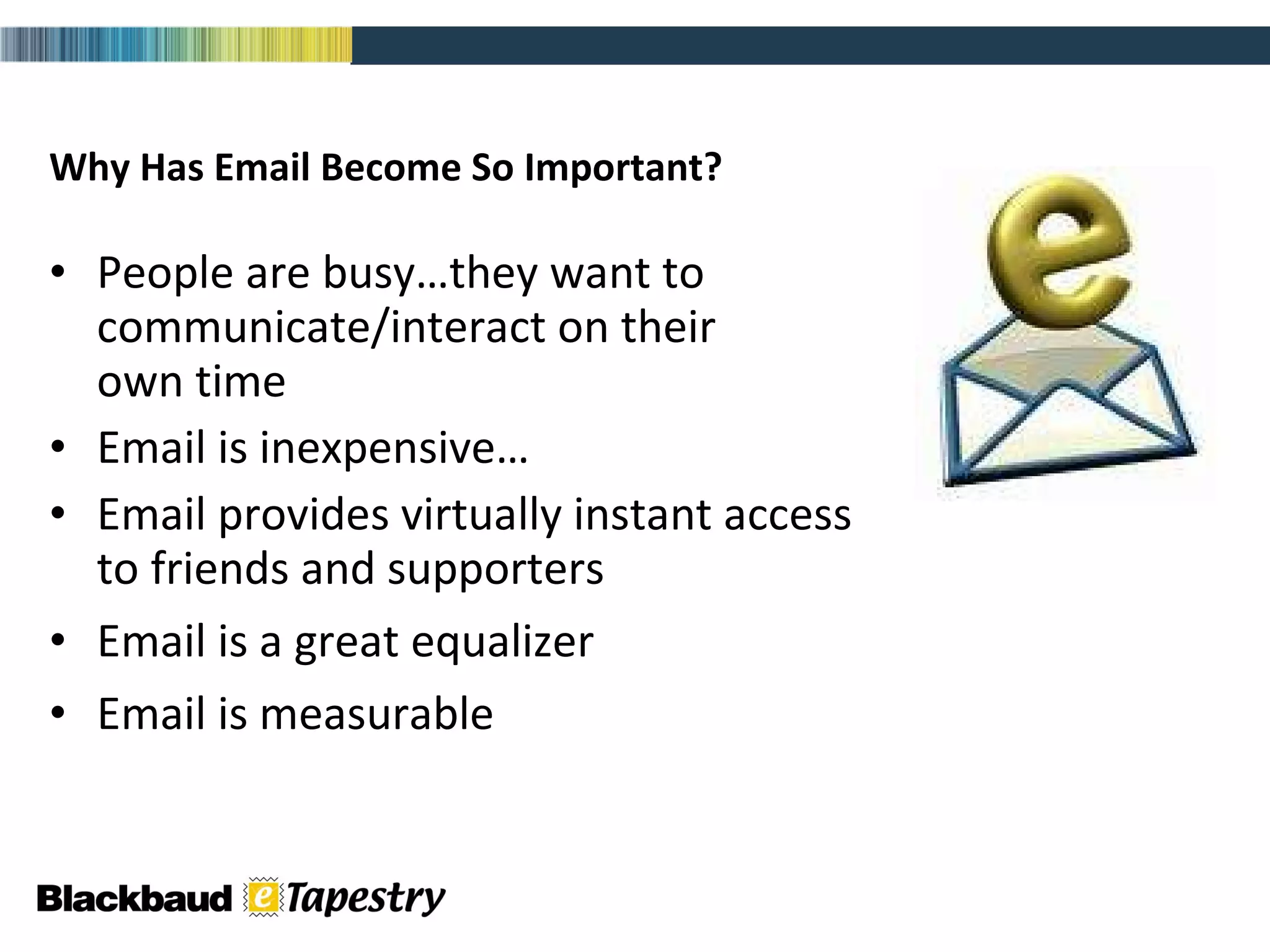 Why Has Email Become So Important? People are busy…they want to  communicate/interact on their  own time Email is inexpensive… Email provides virtually instant access  to friends and supporters Email is a great equalizer Email is measurable 