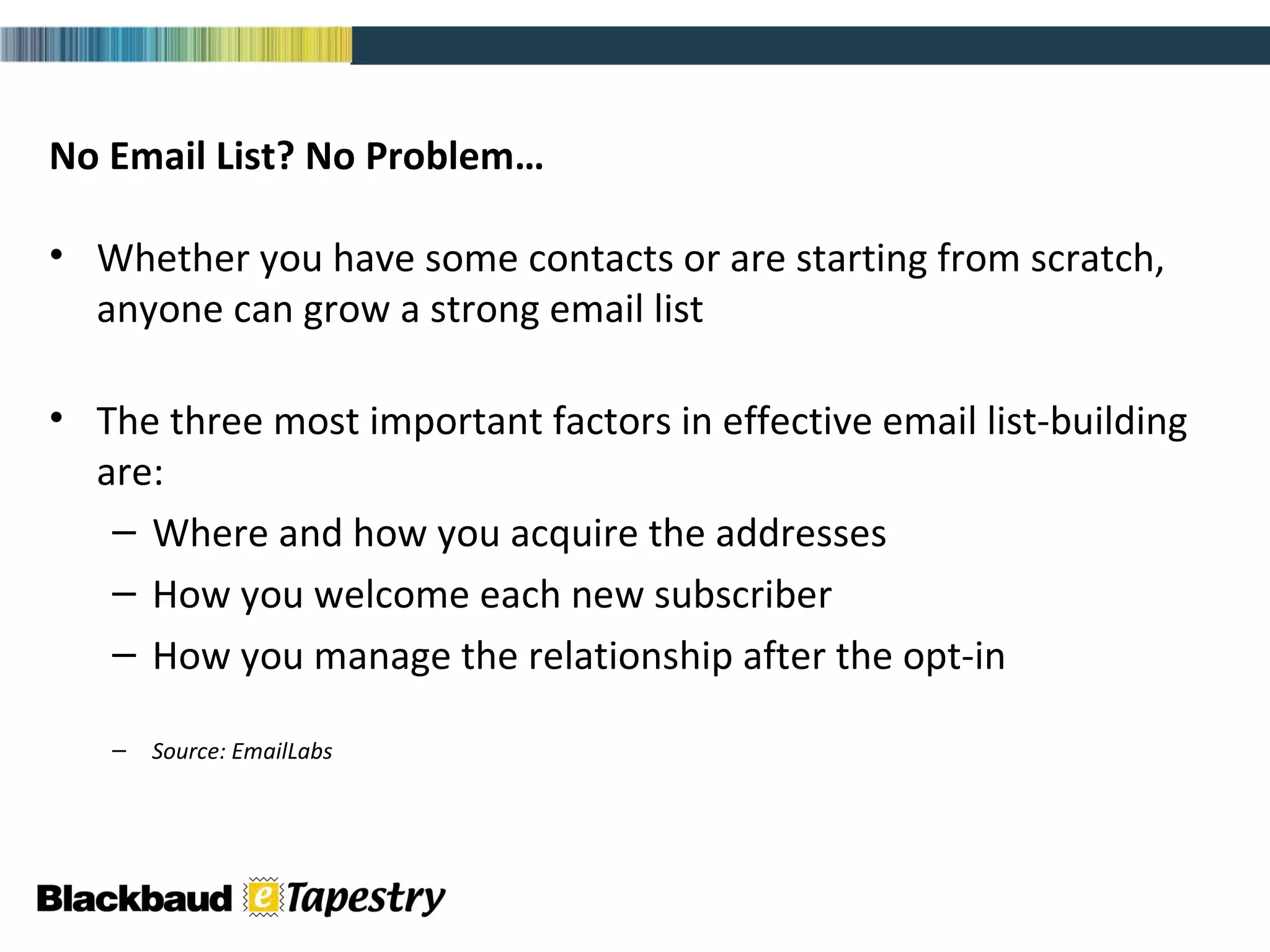 No Email List? No Problem…  Whether you have some contacts or are starting from scratch, anyone can grow a strong email list   The three most important factors in effective email list-building are: Where and how you acquire the addresses How you welcome each new subscriber  How you manage the relationship after the opt-in Source: EmailLabs 