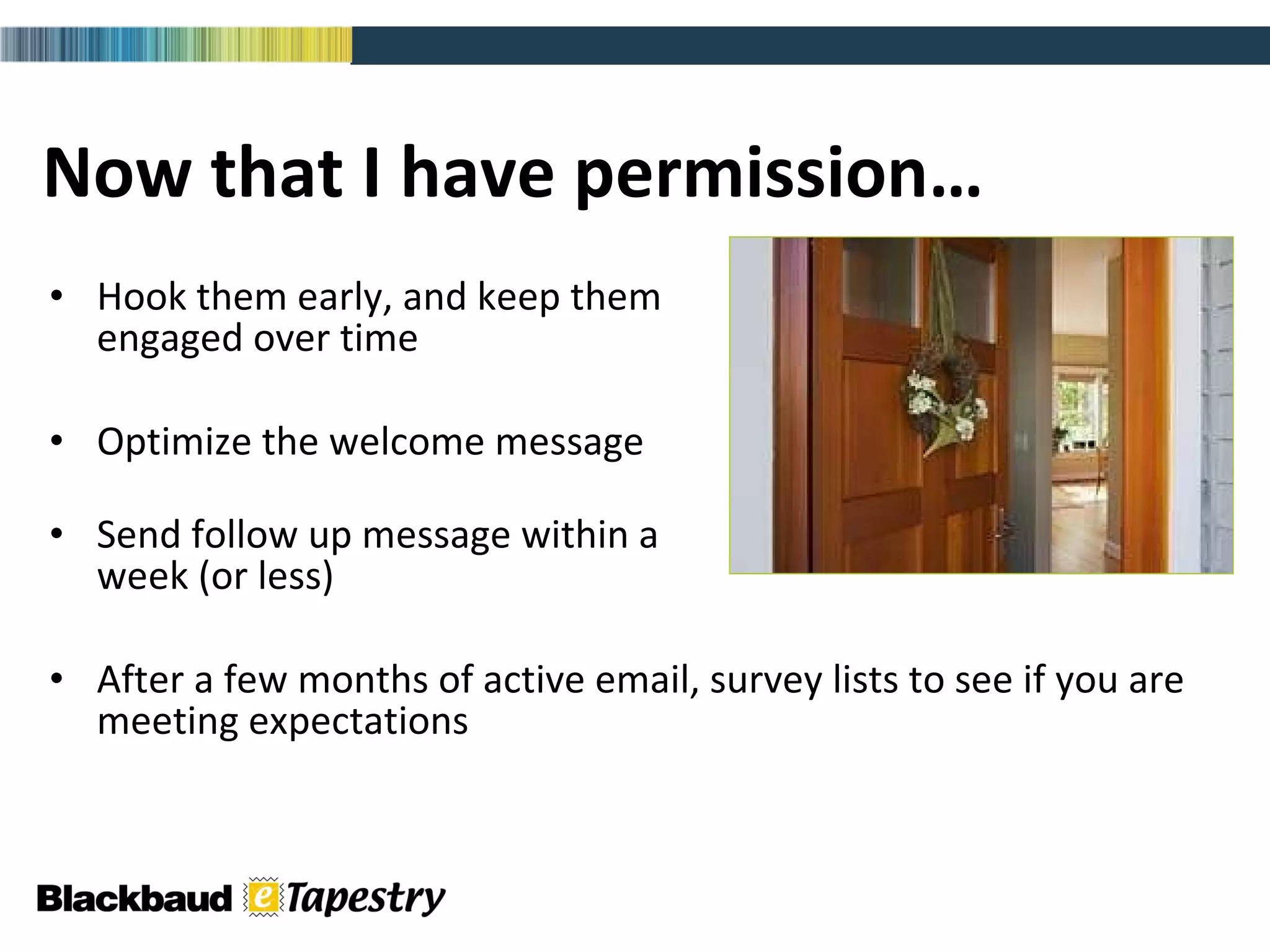 Now that I have permission… Hook them early, and keep them  engaged over time Optimize the welcome message Send follow up message within a  week (or less) After a few months of active email, survey lists to see if you are meeting expectations 