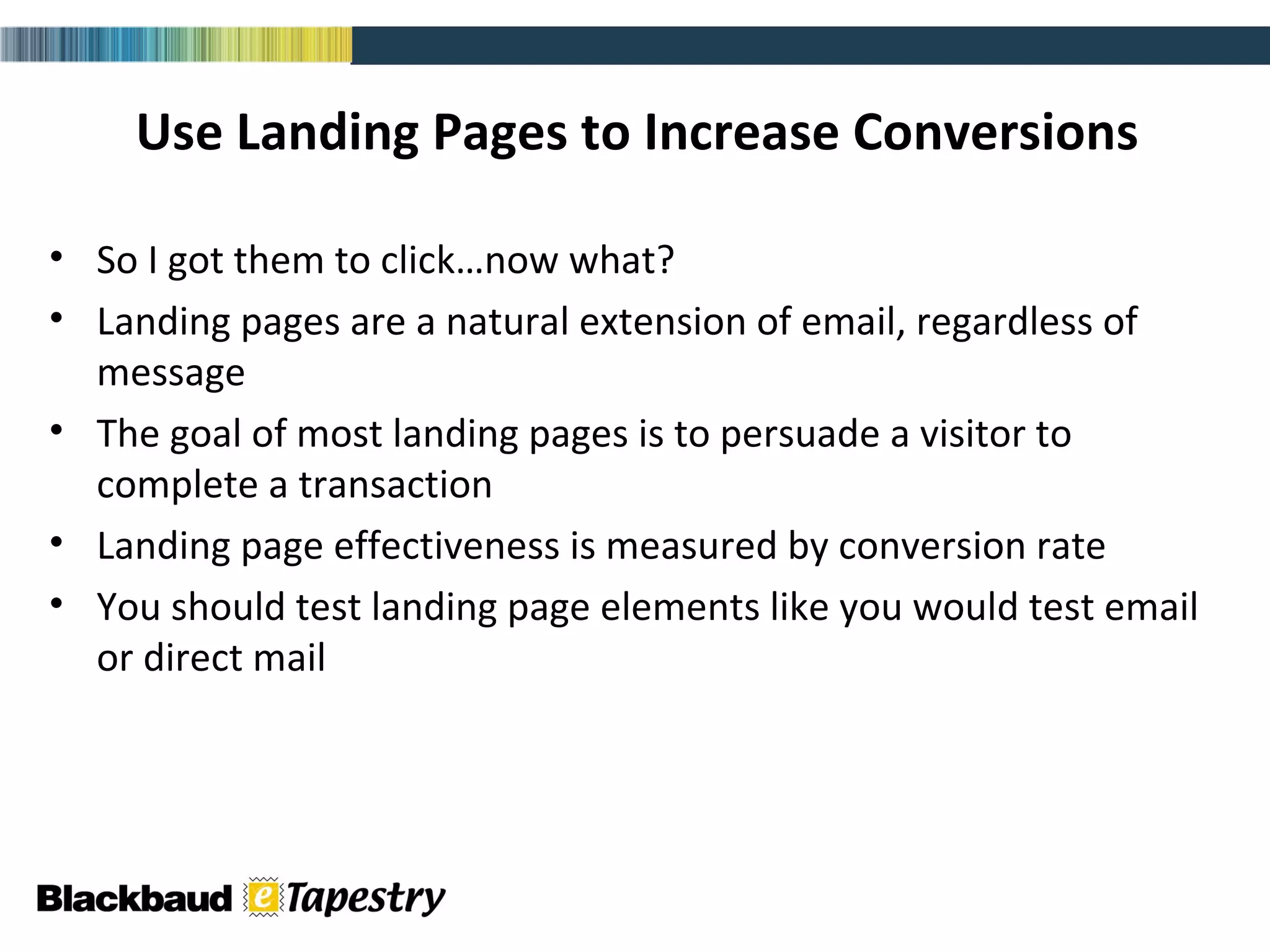 Use Landing Pages to Increase Conversions So I got them to click…now what? Landing pages are a natural extension of email, regardless of message The goal of most landing pages is to persuade a visitor to complete a transaction Landing page effectiveness is measured by conversion rate You should test landing page elements like you would test email or direct mail 