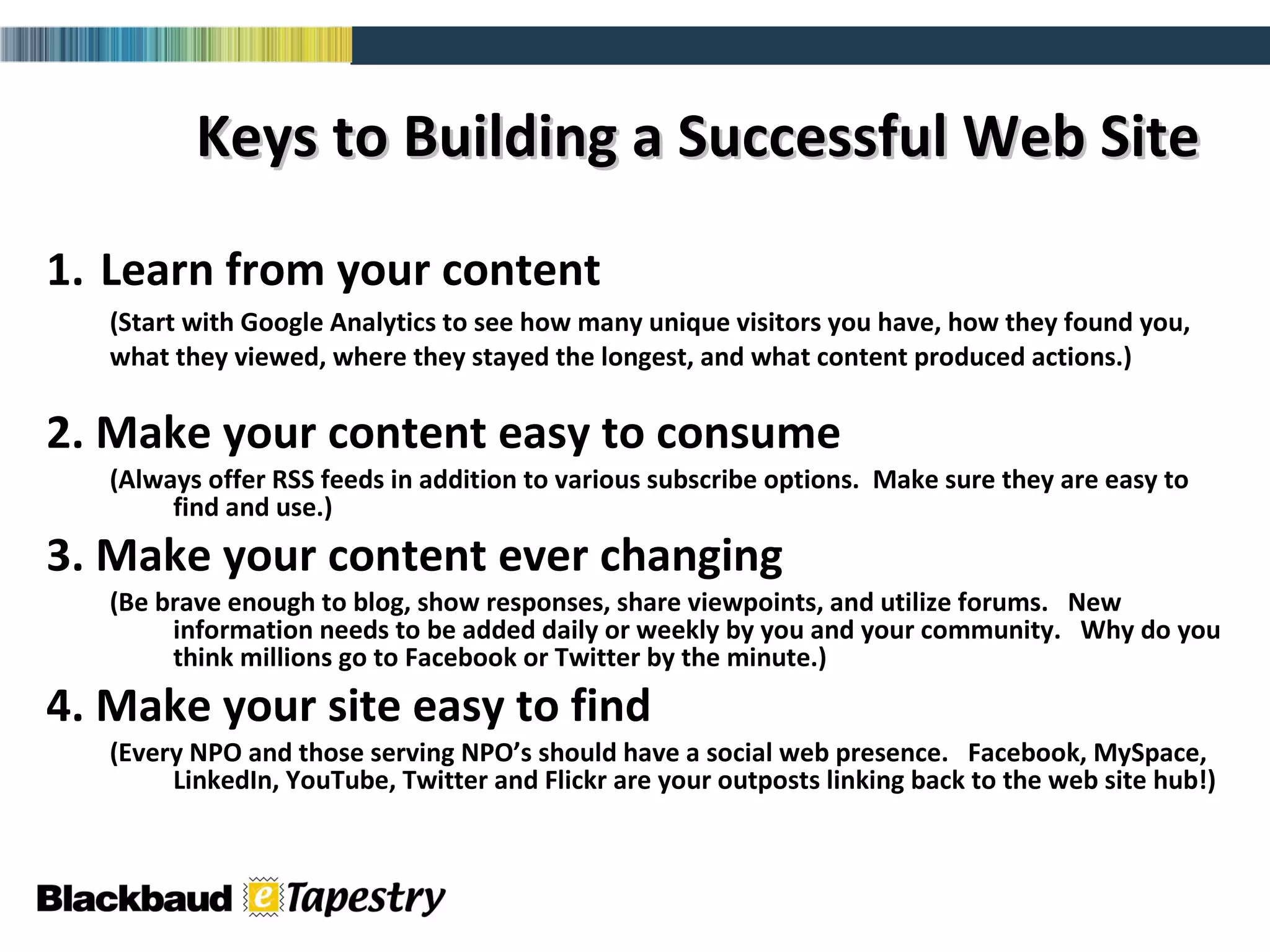 1.   Learn from your content (Start with Google Analytics to see how many unique visitors you have, how they found you, what they viewed, where they stayed the longest, and what content produced actions.)  2. Make your content easy to consume (Always offer RSS feeds in addition to various subscribe options.  Make sure they are easy to find and use.)  3. Make your content ever changing  (Be brave enough to blog, show responses, share viewpoints, and utilize forums.  New information needs to be added daily or weekly by you and your community.  Why do you think millions go to Facebook or Twitter by the minute.)  4. Make your site easy to find (Every NPO and those serving NPO’s should have a social web presence.  Facebook, MySpace, LinkedIn, YouTube, Twitter and Flickr are your outposts linking back to the web site hub!) Keys to Building a Successful Web Site   
