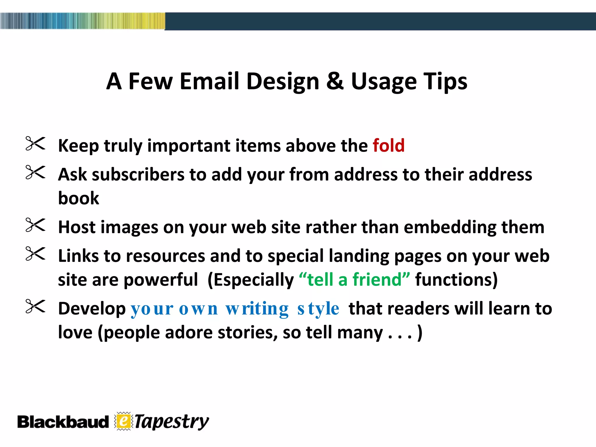 A Few Email Design & Usage Tips Keep truly important items above the  fold Ask subscribers to add your from address to their address book Host images on your web site rather than embedding them  Links to resources and to special landing pages on your web site are powerful  (Especially  “tell a friend”  functions) Develop  your own writing style  that readers will learn to love (people adore stories, so tell many . . . ) 