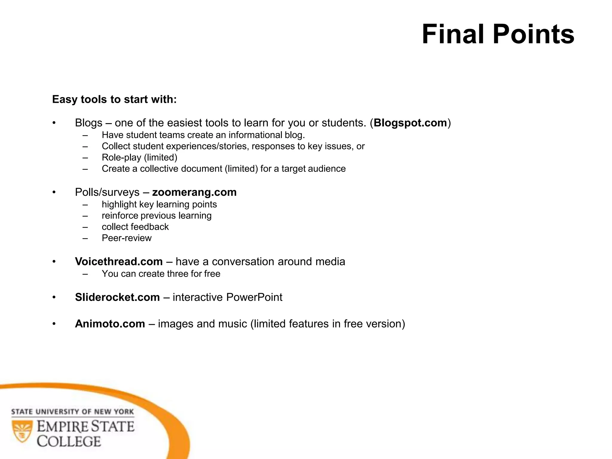 Final Points

Easy tools to start with:

•   Blogs – one of the easiest tools to learn for you or students. (Blogspot.com)
      –   Have student teams create an informational blog.
      –   Collect student experiences/stories, responses to key issues, or
      –   Role-play (limited)
      –   Create a collective document (limited) for a target audience

•   Polls/surveys – zoomerang.com
      –   highlight key learning points
      –   reinforce previous learning
      –   collect feedback
      –   Peer-review

•   Voicethread.com – have a conversation around media
      –   You can create three for free

•   Sliderocket.com – interactive PowerPoint

•   Animoto.com – images and music (limited features in free version)
 