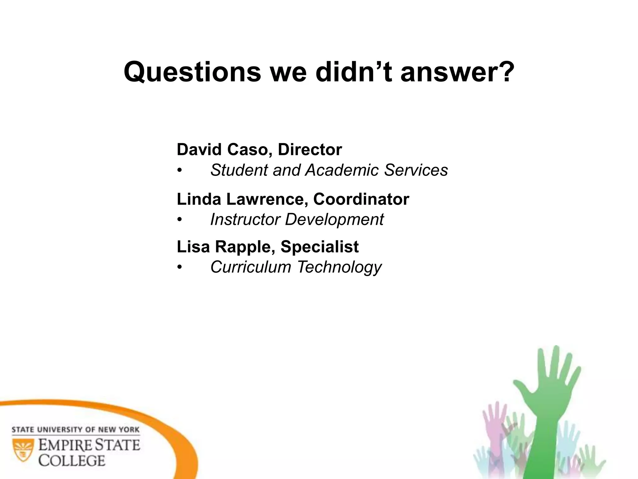Questions we didn’t answer?

   David Caso, Director
   •   Student and Academic Services
   Linda Lawrence, Coordinator
   •   Instructor Development
   Lisa Rapple, Specialist
   •   Curriculum Technology
 