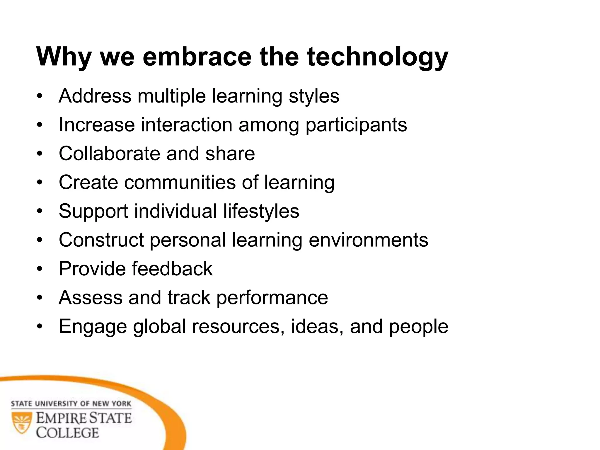 Why we embrace the technology
•   Address multiple learning styles
•   Increase interaction among participants
•   Collaborate and share
•   Create communities of learning
•   Support individual lifestyles
•   Construct personal learning environments
•   Provide feedback
•   Assess and track performance
•   Engage global resources, ideas, and people
 