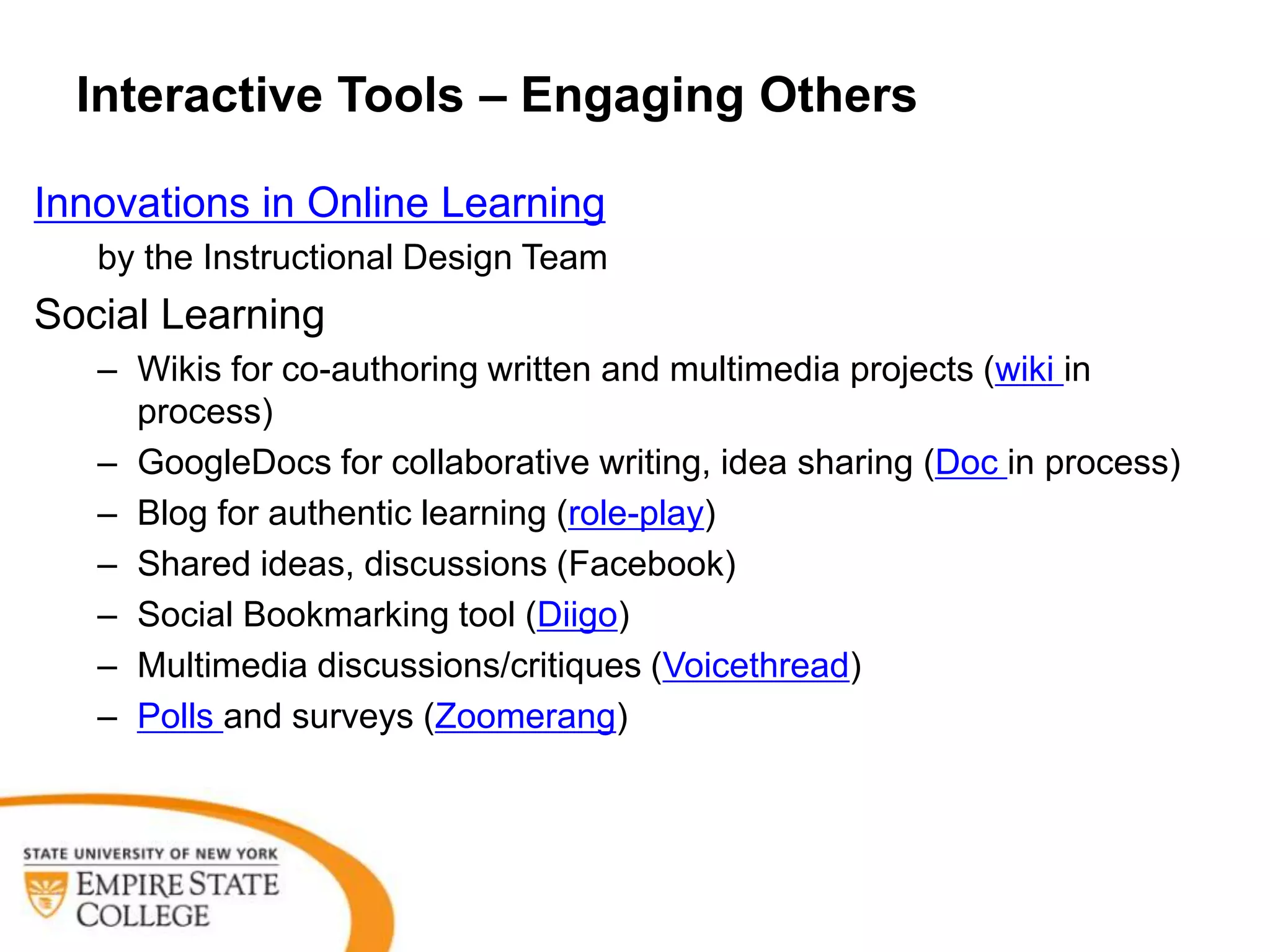 Interactive Tools – Engaging Others

Innovations in Online Learning
   by the Instructional Design Team
Social Learning
   – Wikis for co-authoring written and multimedia projects (wiki in
     process)
   – GoogleDocs for collaborative writing, idea sharing (Doc in process)
   – Blog for authentic learning (role-play)
   – Shared ideas, discussions (Facebook)
   – Social Bookmarking tool (Diigo)
   – Multimedia discussions/critiques (Voicethread)
   – Polls and surveys (Zoomerang)
 