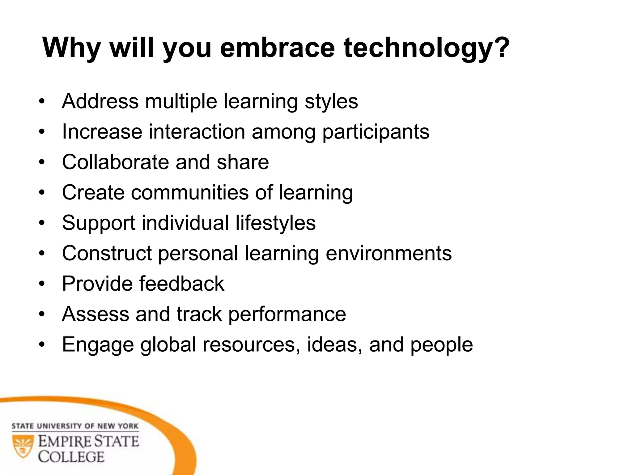 Why will you embrace technology?
•   Address multiple learning styles
•   Increase interaction among participants
•   Collaborate and share
•   Create communities of learning
•   Support individual lifestyles
•   Construct personal learning environments
•   Provide feedback
•   Assess and track performance
•   Engage global resources, ideas, and people
 
