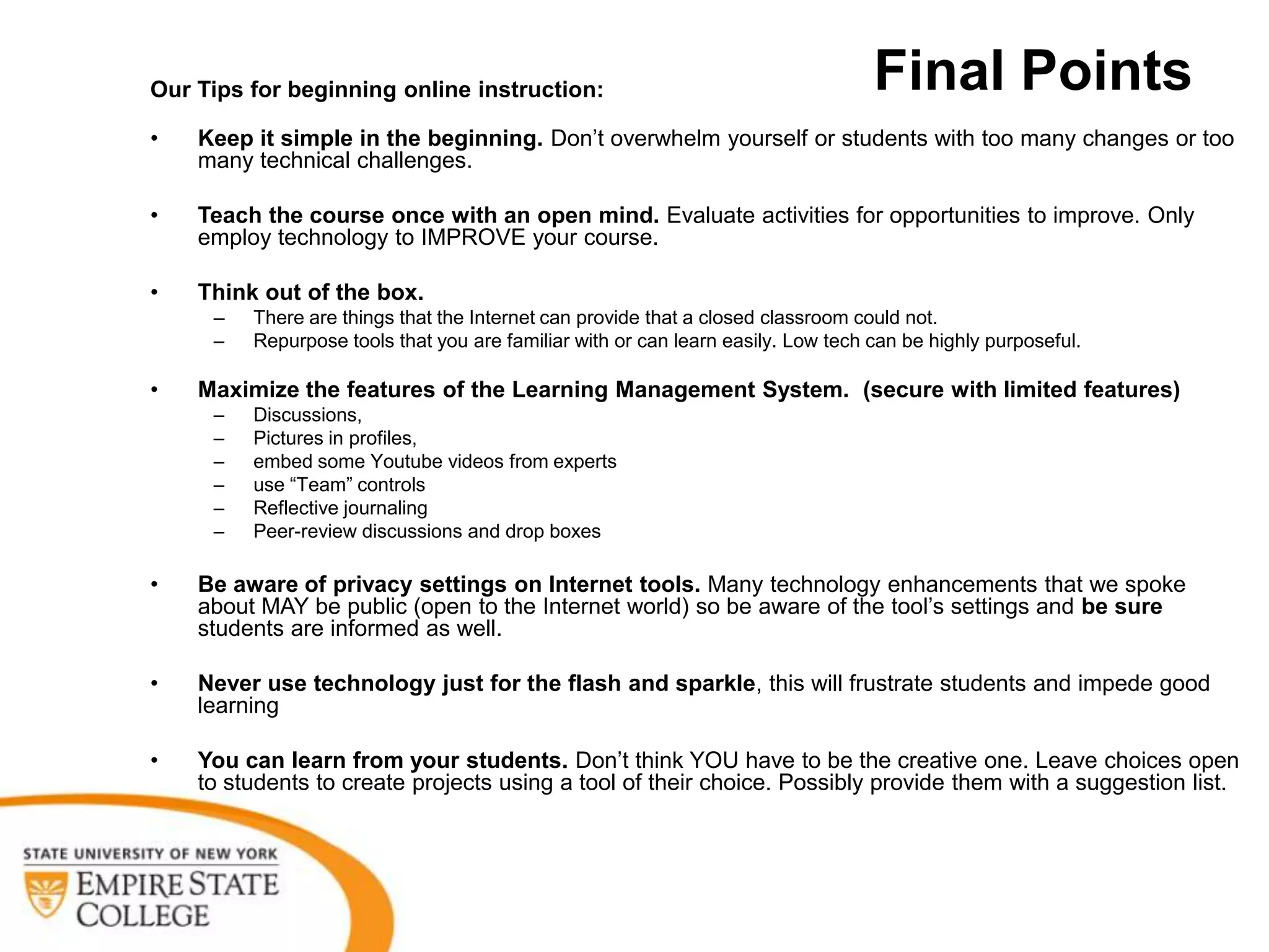 Our Tips for beginning online instruction:                                        Final Points
•   Keep it simple in the beginning. Don’t overwhelm yourself or students with too many changes or too
    many technical challenges.

•   Teach the course once with an open mind. Evaluate activities for opportunities to improve. Only
    employ technology to IMPROVE your course.

•   Think out of the box.
     –   There are things that the Internet can provide that a closed classroom could not.
     –   Repurpose tools that you are familiar with or can learn easily. Low tech can be highly purposeful.

•   Maximize the features of the Learning Management System. (secure with limited features)
     –   Discussions,
     –   Pictures in profiles,
     –   embed some Youtube videos from experts
     –   use “Team” controls
     –   Reflective journaling
     –   Peer-review discussions and drop boxes

•   Be aware of privacy settings on Internet tools. Many technology enhancements that we spoke
    about MAY be public (open to the Internet world) so be aware of the tool’s settings and be sure
    students are informed as well.

•   Never use technology just for the flash and sparkle, this will frustrate students and impede good
    learning

•   You can learn from your students. Don’t think YOU have to be the creative one. Leave choices open
    to students to create projects using a tool of their choice. Possibly provide them with a suggestion list.
 