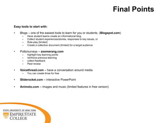 Final Points

Easy tools to start with:

•   Blogs – one of the easiest tools to learn for you or students. (Blogspot.com)
      –   Have student teams create an informational blog.
      –   Collect student experiences/stories, responses to key issues, or
      –   Role-play (limited)
      –   Create a collective document (limited) for a target audience

•   Polls/surveys – zoomerang.com
      –   highlight key learning points
      –   reinforce previous learning
      –   collect feedback
      –   Peer-review

•   Voicethread.com – have a conversation around media
      –   You can create three for free

•   Sliderocket.com – interactive PowerPoint

•   Animoto.com – images and music (limited features in free version)
 