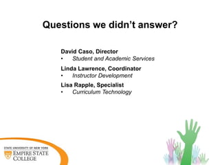 Questions we didn’t answer?

   David Caso, Director
   •   Student and Academic Services
   Linda Lawrence, Coordinator
   •   Instructor Development
   Lisa Rapple, Specialist
   •   Curriculum Technology
 