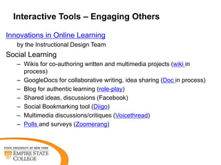 Interactive Tools – Engaging Others

Innovations in Online Learning
   by the Instructional Design Team
Social Learning
   – Wikis for co-authoring written and multimedia projects (wiki in
     process)
   – GoogleDocs for collaborative writing, idea sharing (Doc in process)
   – Blog for authentic learning (role-play)
   – Shared ideas, discussions (Facebook)
   – Social Bookmarking tool (Diigo)
   – Multimedia discussions/critiques (Voicethread)
   – Polls and surveys (Zoomerang)
 