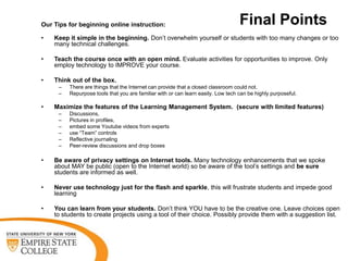 Our Tips for beginning online instruction:                                        Final Points
•   Keep it simple in the beginning. Don’t overwhelm yourself or students with too many changes or too
    many technical challenges.

•   Teach the course once with an open mind. Evaluate activities for opportunities to improve. Only
    employ technology to IMPROVE your course.

•   Think out of the box.
     –   There are things that the Internet can provide that a closed classroom could not.
     –   Repurpose tools that you are familiar with or can learn easily. Low tech can be highly purposeful.

•   Maximize the features of the Learning Management System. (secure with limited features)
     –   Discussions,
     –   Pictures in profiles,
     –   embed some Youtube videos from experts
     –   use “Team” controls
     –   Reflective journaling
     –   Peer-review discussions and drop boxes

•   Be aware of privacy settings on Internet tools. Many technology enhancements that we spoke
    about MAY be public (open to the Internet world) so be aware of the tool’s settings and be sure
    students are informed as well.

•   Never use technology just for the flash and sparkle, this will frustrate students and impede good
    learning

•   You can learn from your students. Don’t think YOU have to be the creative one. Leave choices open
    to students to create projects using a tool of their choice. Possibly provide them with a suggestion list.
 