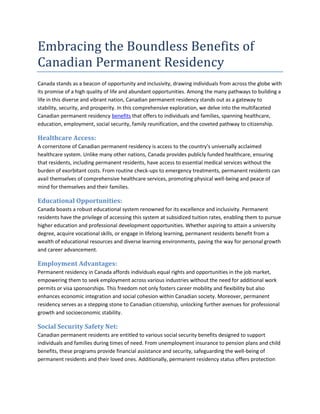 Embracing the Boundless Benefits of
Canadian Permanent Residency
Canada stands as a beacon of opportunity and inclusivity, drawing individuals from across the globe with
its promise of a high quality of life and abundant opportunities. Among the many pathways to building a
life in this diverse and vibrant nation, Canadian permanent residency stands out as a gateway to
stability, security, and prosperity. In this comprehensive exploration, we delve into the multifaceted
Canadian permanent residency benefits that offers to individuals and families, spanning healthcare,
education, employment, social security, family reunification, and the coveted pathway to citizenship.
Healthcare Access:
A cornerstone of Canadian permanent residency is access to the country's universally acclaimed
healthcare system. Unlike many other nations, Canada provides publicly funded healthcare, ensuring
that residents, including permanent residents, have access to essential medical services without the
burden of exorbitant costs. From routine check-ups to emergency treatments, permanent residents can
avail themselves of comprehensive healthcare services, promoting physical well-being and peace of
mind for themselves and their families.
Educational Opportunities:
Canada boasts a robust educational system renowned for its excellence and inclusivity. Permanent
residents have the privilege of accessing this system at subsidized tuition rates, enabling them to pursue
higher education and professional development opportunities. Whether aspiring to attain a university
degree, acquire vocational skills, or engage in lifelong learning, permanent residents benefit from a
wealth of educational resources and diverse learning environments, paving the way for personal growth
and career advancement.
Employment Advantages:
Permanent residency in Canada affords individuals equal rights and opportunities in the job market,
empowering them to seek employment across various industries without the need for additional work
permits or visa sponsorships. This freedom not only fosters career mobility and flexibility but also
enhances economic integration and social cohesion within Canadian society. Moreover, permanent
residency serves as a stepping stone to Canadian citizenship, unlocking further avenues for professional
growth and socioeconomic stability.
Social Security Safety Net:
Canadian permanent residents are entitled to various social security benefits designed to support
individuals and families during times of need. From unemployment insurance to pension plans and child
benefits, these programs provide financial assistance and security, safeguarding the well-being of
permanent residents and their loved ones. Additionally, permanent residency status offers protection
 