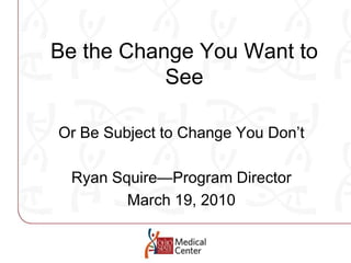 Be the Change You Want to See Or Be Subject to Change You Don’t Ryan Squire—Program Director March 19, 2010 