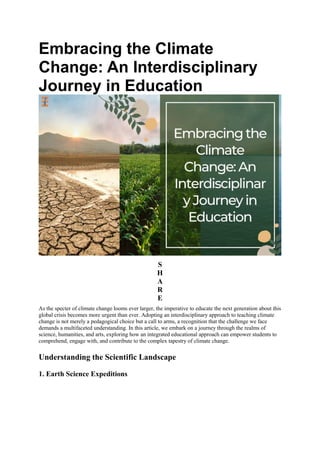 Embracing the Climate
Change: An Interdisciplinary
Journey in Education
S
H
A
R
E
As the specter of climate change looms ever larger, the imperative to educate the next generation about this
global crisis becomes more urgent than ever. Adopting an interdisciplinary approach to teaching climate
change is not merely a pedagogical choice but a call to arms, a recognition that the challenge we face
demands a multifaceted understanding. In this article, we embark on a journey through the realms of
science, humanities, and arts, exploring how an integrated educational approach can empower students to
comprehend, engage with, and contribute to the complex tapestry of climate change.
Understanding the Scientific Landscape
1. Earth Science Expeditions
 