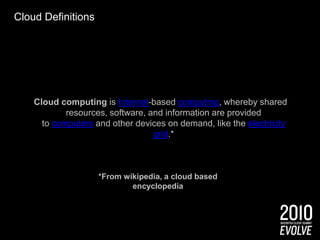 Cloud DefinitionsCloud computing is Internet-based computing, whereby shared resources, software, and information are provided to computers and other devices on demand, like the electricity grid.**From wikipedia, a cloud based encyclopedia