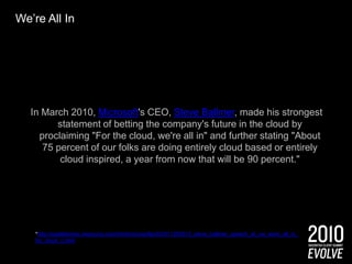 We’re All InIn March 2010, Microsoft's CEO, Steve Ballmer, made his strongest statement of betting the company's future in the cloud by proclaiming "For the cloud, we're all in" and further stating "About 75 percent of our folks are doing entirely cloud based or entirely cloud inspired, a year from now that will be 90 percent."*http://seattletimes.nwsource.com/html/microsoftpri0/2011255515_steve_ballmer_speech_at_uw_were_all_in_for_cloud_c.html