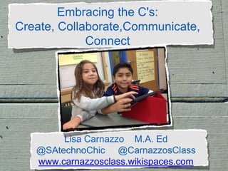 Embracing the C's:
Create, Collaborate,Communicate,
Connect
.
Lisa Carnazzo M.A. Ed
@SAtechnoChic @CarnazzosClass
www.carnazzosclass.wikispaces.com
 