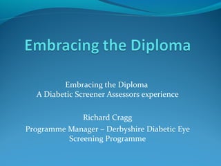 Embracing the Diploma
A Diabetic Screener Assessors experience
Richard Cragg
Programme Manager – Derbyshire Diabetic Eye
Screening Programme
 