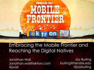 Embracing the Mobile Frontier and
        Reaching the Digital Natives
        Jonathan Wall                       Jay Burling
        Jonathan.wall@ektron.com   burling@hendrix.edu
        @jwall                             @jayburling
V1.01
 