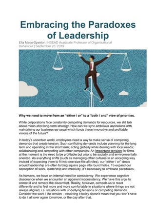 Embracing the Paradoxes
of Leadership
Ella Miron-Spektor, INSEAD Associate Professor of Organisational
Behaviour | September 20, 2019
Why we need to move from an “either / or” to a “both / and” view of priorities.
While corporations face constantly competing demands for resources, we still talk
about moon-shot long-term strategy. How can we sync ambitious aspirations with
maintaining our business-as-usual which funds these innovative and profitable
visions of the future?
In today’s uncertain world, employees need a way to make sense of competing
demands that create tension. Such conflicting demands include planning for the long
term and operating in the short term; acting globally while dealing with local needs;
collaborating and competing with other companies. An important tension for firms
at the moment is the need to be profitable but also to be socially and environmentally
oriented. As everything shifts (such as managing other cultures in an accepting way
instead of expecting them to fit into one-size-fits-all roles), our “either / or” ideals
around leadership are often forcing square pegs into round holes. To expand our
conception of work, leadership and creativity, it’s necessary to embrace paradoxes.
As humans, we have an internal need for consistency. We experience cognitive
dissonance when we encounter an apparent inconsistency. We have this urge to
correct it and remove the discomfort. Reality, however, compels us to react
differently and to feel more and more comfortable in situations where things are not
always aligned, i.e. situations with underlying tensions or competing demands.
Consider the work / life tension – resolving it today doesn't mean that you won’t have
to do it all over again tomorrow, or the day after that.
 