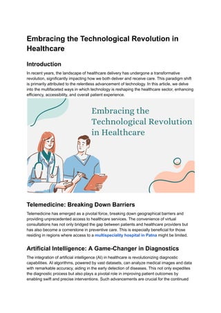 Embracing the Technological Revolution in
Healthcare
Introduction
In recent years, the landscape of healthcare delivery has undergone a transformative
revolution, significantly impacting how we both deliver and receive care. This paradigm shift
is primarily attributed to the relentless advancement of technology. In this article, we delve
into the multifaceted ways in which technology is reshaping the healthcare sector, enhancing
efficiency, accessibility, and overall patient experience.
Telemedicine: Breaking Down Barriers
Telemedicine has emerged as a pivotal force, breaking down geographical barriers and
providing unprecedented access to healthcare services. The convenience of virtual
consultations has not only bridged the gap between patients and healthcare providers but
has also become a cornerstone in preventive care. This is especially beneficial for those
residing in regions where access to a multispeciality hospital in Patna might be limited.
Artificial Intelligence: A Game-Changer in Diagnostics
The integration of artificial intelligence (AI) in healthcare is revolutionizing diagnostic
capabilities. AI algorithms, powered by vast datasets, can analyze medical images and data
with remarkable accuracy, aiding in the early detection of diseases. This not only expedites
the diagnostic process but also plays a pivotal role in improving patient outcomes by
enabling swift and precise interventions. Such advancements are crucial for the continued
 