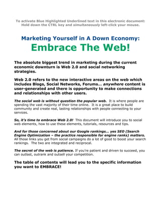To activate Blue Highlighted Underlined text in this electronic document:
    Hold down the CTRL key and simultaneously left-click your mouse.



    Marketing Yourself in A Down Economy:

          Embrace The Web!
The absolute biggest trend in marketing during the current
economic downturn is Web 2.0 and social networking
strategies.

Web 2.0 refers to the new interactive areas on the web which
includes Blogs, Social Networks, Forums… anywhere content is
user-generated and there is opportunity to make connections
and relationships with other users.

The social web is without question the popular web. It is where people are
spending the vast majority of their time online. It is a great place to build
community and create real, lasting relationships with people connecting to your
services.

So, it’s time to embrace Web 2.0! This document will introduce you to social
web elements, how to use these elements, tutorials, resources and tips.

And for those concerned about our Google rankings… yes SEO (Search
Engine Optimization – the practice responsible for engine ranks) matters.
All those links you get from social campaigns do a lot of good to boost your search
rankings. The two are integrated and reciprocal.

The secret of the web is patience. If you’re patient and driven to succeed, you
can outlast, outrank and outsell your competition.

The table of contents will lead you to the specific information
you want to EMBRACE!
 